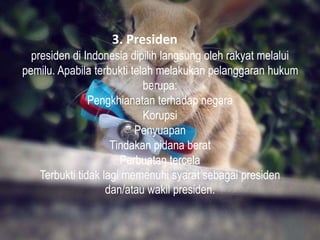 3. Presiden
presiden di Indonesia dipilih langsung oleh rakyat melalui
pemilu. Apabila terbukti telah melakukan pelanggaran hukum
berupa:
Pengkhianatan terhadap negara
Korupsi
Penyuapan
Tindakan pidana berat
Perbuatan tercela
Terbukti tidak lagi memenuhi syarat sebagai presiden
dan/atau wakil presiden.
 