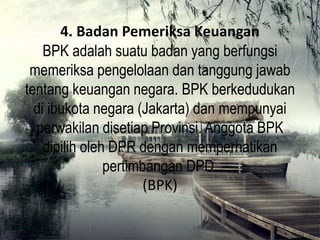 4. Badan Pemeriksa Keuangan
BPK adalah suatu badan yang berfungsi
memeriksa pengelolaan dan tanggung jawab
tentang keuangan negara. BPK berkedudukan
di ibukota negara (Jakarta) dan mempunyai
perwakilan disetiap Provinsi. Anggota BPK
dipilih oleh DPR dengan memperhatikan
pertimbangan DPD.
(BPK)
 