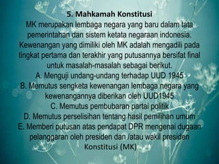 5. Mahkamah Konstitusi
MK merupakan lembaga negara yang baru dalam tata
pemerintahan dan sistem ketata negaraan indonesia.
Kewenangan yang dimiliki oleh MK adalah mengadili pada
tingkat pertama dan terakhir yang putusannya bersifat final
untuk masalah-masalah sebagai berikut.
A. Menguji undang-undang terhadap UUD 1945
B. Memutus sengketa kewenangan lembaga negara yang
kewenangannya diberikan oleh UUD1945
C. Memutus pembubaran partai politik
D. Memutus perselisihan tentang hasil pemilihan umum
E. Memberi putusan atas pendapat DPR mengenai dugaan
pelanggaran oleh presiden dan /atau wakil presiden
Konstitusi (MK)
 