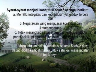 Syarat-syarat menjadi konstitusi adalah sebagai berikut :
a. Memiliki integritas dan kepribadian yang tidak tercela
Adil
b. Negarawan yang menguasai konstitusi dan
ketatanegaraan
c. Tidak merangkap sebagai pejabat negara, anggota
partai politik, pengusaha, advokat, dan pegawai negeri.
Masa jabatan hakim konstitusi selama 5 tahun dan
dapat dipilih kembali hanya untuk satu kali masa jabatan
berikutnya.
 