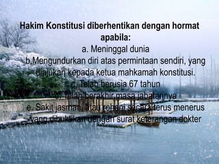 Hakim Konstitusi diberhentikan dengan hormat
apabila:
a. Meninggal dunia
b.Mengundurkan diri atas permintaan sendiri, yang
diajukan kepada ketua mahkamah konstitusi.
c. Telah berusia 67 tahun
d. Telah berakhir masa jabatannya
e. Sakit jasmani atau rohani secara terus menerus
yang dibuktikan dengan surat keterangan dokter
 