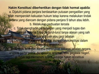 Hakim Konstitusi diberhentikan dengan tidak hormat apabila:
a. Dijatuhi pidana penjara berdasarkan putusan pengadilan yang
telah memperoleh kekuatan hukum tetap karena melakukan tindak
pidana yang diancam dengan pidana penjara 5 tahun atau lebih.
b. Melakukan perbuatan tercela
c. Tidak menghadiri persidangan yang menjadi tugas dan
kewajibannya selama 5 kali berturut-turut tanpa alasan yang sah
d. Melanggar sumpah atau janji jabatan
e. Dengan sengaja menghambat mahkamah konstitusi dalam
memberikan putusan
f. Melanggar larangan karena merangkap sebagai jabatan negara,
anggota partai politik, pengusaha, advokat, atau pegawai negeri.
g. Tidak lagi memenuhi syarat sebagai hakim konstitusi
 