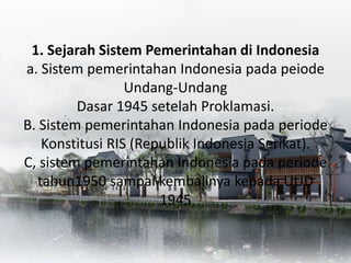 1. Sejarah Sistem Pemerintahan di Indonesia
a. Sistem pemerintahan Indonesia pada peiode
Undang-Undang
Dasar 1945 setelah Proklamasi.
B. Sistem pemerintahan Indonesia pada periode
Konstitusi RIS (Republik Indonesia Serikat).
C, sistem pemerintahan Indonesia pada periode
tahun1950 sampai kembalinya kepada UUD
1945
 
