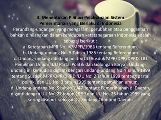 3. Menentukan Pilihan Pelaksanaan Sistem
Pemerintahan yang Berlaku di Indonesia
Perundang-undangan yang mengalami perubahan atau penggantian
bahkan dihilangkan dalam kehidupan ketatanegaraan Indonesia adalah
sebagai berikut :
a. Ketetapan MPR No. IV/MPR/1983 tentang Referendum.
b. Undang-undang No. 5 Tahun 1985 tentang Referendum
c. Undang-undang dibidang politik(UU Susduk MPR/DPR/DPRD, UU
Pemilihan Umum, UU Partai Politik dan Golongan Karya). Undang-
undang ini kemudian diganti dengan undang-undang No.4 Tahun 1999
tentang Susduk MPR/DPR/DPRD, UU No, 2 Tahun 1999 tentang partai
politik, dan UU No. 3 tahun1999 tentang pemilihan umum.
d. Undang-undang No. 5 tahun 1947 tentang Pemerintahan di Daerah,
diganti dengan UU No. 22 tahun 1999 dan UU No. 25 tahun 1999 yang
sering disebut sebagai UU tentang Otonomi Daerah.
 