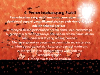 4. Pemerintahan yang Stabil
Pemerintahan yang stabil menurut penerapan nilai-nilai
demokrasi seperti yang dikemukakakan oleh Henry B, Mayo
adalah sebagai berikut :
a. Menyelesaikan perselisihan secara damai dan melembaga.
b. Menjamin terselenggaranya perubahan secara damai dalam
suatu masyarakat yang sedang berubah.
c. Menyelenggarakan pergantian pemimpin secara teratur.
d. Membatasi pemakaian kekerasan sampai minimum.
e. Mengakui serta mengganggap wajar adanya
keanekaragaman.
f. Menjamin tegaknya keadilan.
 