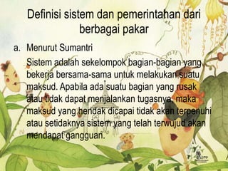 Definisi sistem dan pemerintahan dari
berbagai pakar
a. Menurut Sumantri
Sistem adalah sekelompok bagian-bagian yang
bekerja bersama-sama untuk melakukan suatu
maksud. Apabila ada suatu bagian yang rusak
atau tidak dapat menjalankan tugasnya, maka
maksud yang hendak dicapai tidak akan terpenuhi
atau setidaknya sistem yang telah terwujud akan
mendapat gangguan.
 