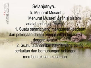 Selanjutnya....
b. Menurut Musaef
Menurut Musaef, definisi sistem
adalah sebagai berikut.
1. Suatu sarana yang menguasai keadaan
dan pekerjaan dalam menjalankan tugasnya
dengan teratur.
2. Suatu tatanan dari hal-hal yang paling
berkaitan dan berhubungan sehingga
membentuk satu kesatuan.
 