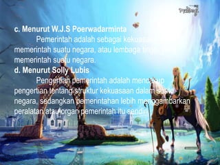 c. Menurut W.J.S Poerwadarminta
Pemerintah adalah sebagai kekuasaan yang
memerintah suatu negara, atau lembaga tinggi yang
memerintah suatu negara.
d. Menurut Solly Lubis
Pengertian pemerintah adalah mencakup
pengertian tentang struktur kekuasaan dalam suatu
negara, sedangkan pemerintahan lebih menggambarkan
peralatan atau organ pemerintah itu sendiri.
 