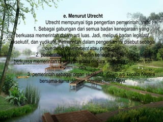 e. Menurut Utrecht
Utrecht mempunyai tiga pengertian pemerintah, yaitu :
1. Sebagai gabungan dari semua badan kenegaraan yang
berkuasa memerintah dalam arti luas. Jadi, meliputi badan legislatif,
eksekutif, dan yudikatif. Pemerintah dalam pengertian ini disebut sebagai
overhead government atau penguasa.
2. pemerintah sebagai badan kenegaraan tertinggi yang
berkuasa memerintah di wilayah suatu negara, misalnya presiden dan
raja.
3. pemerintah sebagai organ eksekutif, dalam arti kepala negara
bersama-sama dengan menteri-menterinya.
 