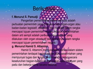 Berikutnya....
f. Menurut S. Pamudji
Pengertian pemerintahan dalam arti luas adalah
perbuatan pemerintah yang dilakukan oleh organ-organ atau
badan-badan legislatif, eksekutif, dan yudikatif dalam rangka
mencapai tujuan pemerintah negara. Adapun pemerintahan
dalam arti sempit adalah perbuatan memerintah yang
dilakukan oleh organ eksekutif dan jajarannya dalam rangka
mencapai tujuan pemerintahan negara.
g. Menurut Hamid S. Attamimi
Hamid S. Attamimi mengutarakan bahwa dalam sistem
pemerintahan terdapat bagian-bagian dari pemerintahan yang
mempunyai tugas dan fungsi sendiri-sendiri, tetapi secara
keseluruhan bagian-bagian itu merupakan satu kesatuan yang
padu dan bekerja sama secara rasional.
 