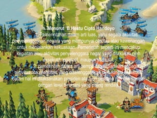h. Menurut B Hestu Cipto Handoyo
1. Pemerintahan dalam arti luas, yaitu segala aktivitas
penyelenggaraan negara yang mempunyai otoritas atau kewenangan
untuk menjalankan kekuasaan. Pemerintah seperti ini mencakup
kegiatan atau aktivitas penyelenggara negar yang dilakukan oleh
eksekutif, legislatif, maupun yudikatif.
2. pemerintah dalam arti sempit dapat diartikan sebagai
aktivitas atau kegiatan yang diselenggarakan oleh fungsi eksekutif,
dalam hal ini dilaksanakan presiden ataupun perdana menteri sampai
dengan level birokrasi yang paling rendah.
 