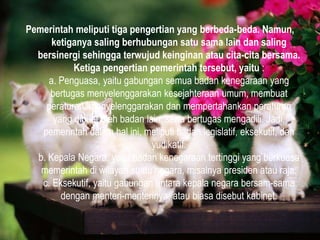 Pemerintah meliputi tiga pengertian yang berbeda-beda. Namun,
ketiganya saling berhubungan satu sama lain dan saling
bersinergi sehingga terwujud keinginan atau cita-cita bersama.
Ketiga pengertian pemerintah tersebut, yaitu :
a. Penguasa, yaitu gabungan semua badan kenegaraan yang
bertugas menyelenggarakan kesejahteraan umum, membuat
peraturan, menyelenggarakan dan mempertahankan peraturan
yang dibuat oleh badan lain, serta bertugas mengadili. Jadi,
pemerintah dalam hal ini, meliputi badan legislatif, eksekutif, dan
yudikatif.
b. Kepala Negara, yaitu badan kenegaraan tertinggi yang berkuasa
memerintah di wilayah suatu negara, misalnya presiden atau raja.
c. Eksekutif, yaitu gabungan antara kepala negara bersam-sama
dengan menteri-menterinya, atau biasa disebut kabinet.
 