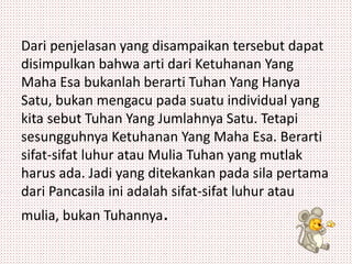 Dari penjelasan yang disampaikan tersebut dapat 
disimpulkan bahwa arti dari Ketuhanan Yang 
Maha Esa bukanlah berarti Tuhan Yang Hanya 
Satu, bukan mengacu pada suatu individual yang 
kita sebut Tuhan Yang Jumlahnya Satu. Tetapi 
sesungguhnya Ketuhanan Yang Maha Esa. Berarti 
sifat-sifat luhur atau Mulia Tuhan yang mutlak 
harus ada. Jadi yang ditekankan pada sila pertama 
dari Pancasila ini adalah sifat-sifat luhur atau 
mulia, bukan Tuhannya. 
 