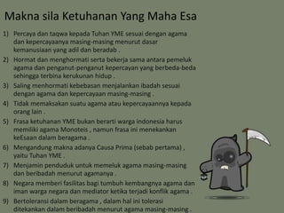 Makna sila Ketuhanan Yang Maha Esa 
1) Percaya dan taqwa kepada Tuhan YME sesuai dengan agama 
dan kepercayaanya masing-masing menurut dasar 
kemanusiaan yang adil dan beradab . 
2) Hormat dan menghormati serta bekerja sama antara pemeluk 
agama dan penganut-penganut kepercayan yang berbeda-beda 
sehingga terbina kerukunan hidup . 
3) Saling menhormati kebebasan menjalankan ibadah sesuai 
dengan agama dan kepercayaan masing-masing . 
4) Tidak memaksakan suatu agama atau kepercayaannya kepada 
orang lain . 
5) Frasa ketuhanan YME bukan berarti warga indonesia harus 
memiliki agama Monoteis , namun frasa ini menekankan 
keEsaan dalam beragama . 
6) Mengandung makna adanya Causa Prima (sebab pertama) , 
yaitu Tuhan YME . 
7) Menjamin penduduk untuk memeluk agama masing-masing 
dan beribadah menurut agamanya . 
8) Negara memberi fasilitas bagi tumbuh kembangnya agama dan 
iman warga negara dan mediator ketika terjadi konflik agama . 
9) Bertoleransi dalam beragama , dalam hal ini tolerasi 
ditekankan dalam beribadah menurut agama masing-masing . 
 