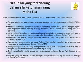 Nilai-nilai yang terkandung 
dalam sila Ketuhanan Yang 
Maha Esa 
Dalam Sila I berbunyi “Ketuhanan Yang Maha Esa” terkandung nilai-nilai antara lain : 
a.Bangsa Indonesia menyatakan kepercaayaannya dan ketaqwaannya terhadap Tuhan 
YME. 
b.Manusia Indonesia percaya dan taqwa terhadap Tuhan YME, sesuai dengan agama 
dan kepercayaannya masing-masing menurut dasar kemanusiaan yang adil dan 
beradab. 
c.Mengembangkan sikap hormat menghormati dan bekerjasama antara pemeluk agama 
dengan penganut kepercayaannya yang berbeda-beda terhadap Tuhan YME. 
d.Membina kerukunan hidup diantara sesama umat beragama dan kepercayaan 
terhadap Tuhan YME. 
e.Agama dan kepercayaan terhadap Tuhan YME adalah masalah yang menyangkut 
hubungan pribadi manusia dengan Tuhan YME 
f.Mengembangkan sikap saling menghormati kebebasan menjalankan ibadah sesuai 
dengan agama dan kepercayaannya masing-masing. 
g.Tidak memaksakan suatu agama dan kepercayaan terhadap Tuhan YME kepada orang 
lain. 
h.Negara yang di dirikan adalah sebagai pengejawantahan tujuan manusia sebagai 
makhluk Tuhan YME. 
 