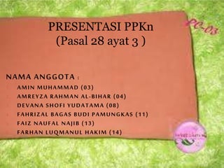 NAMA ANGGOTA :
1. AMIN MUHAMMAD (03)
2. AMREYZA RAHMAN AL-BIHAR (04)
3. DEVANA SHOFI YUDATAMA (08)
4. FAHRIZAL BAGAS BUDI PAMUNGKAS (11)
5. FAIZ NAUFAL NAJIB (13)
6. FARHAN LUQMANUL HAKIM (14)
PRESENTASI PPKn
(Pasal 28 ayat 3 )
 