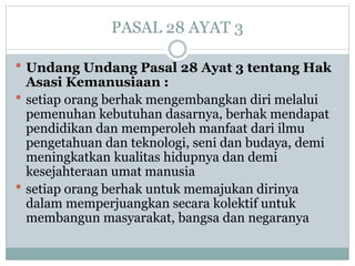 PASAL 28 AYAT 3
 Undang Undang Pasal 28 Ayat 3 tentang Hak
Asasi Kemanusiaan :
 setiap orang berhak mengembangkan diri melalui
pemenuhan kebutuhan dasarnya, berhak mendapat
pendidikan dan memperoleh manfaat dari ilmu
pengetahuan dan teknologi, seni dan budaya, demi
meningkatkan kualitas hidupnya dan demi
kesejahteraan umat manusia
 setiap orang berhak untuk memajukan dirinya
dalam memperjuangkan secara kolektif untuk
membangun masyarakat, bangsa dan negaranya
 