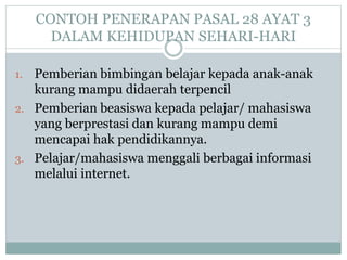 CONTOH PENERAPAN PASAL 28 AYAT 3
DALAM KEHIDUPAN SEHARI-HARI
1. Pemberian bimbingan belajar kepada anak-anak
kurang mampu didaerah terpencil
2. Pemberian beasiswa kepada pelajar/ mahasiswa
yang berprestasi dan kurang mampu demi
mencapai hak pendidikannya.
3. Pelajar/mahasiswa menggali berbagai informasi
melalui internet.
 