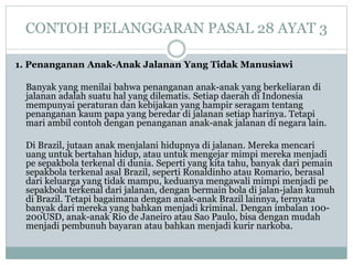 CONTOH PELANGGARAN PASAL 28 AYAT 3
1. Penanganan Anak-Anak Jalanan Yang Tidak Manusiawi
Banyak yang menilai bahwa penanganan anak-anak yang berkeliaran di
jalanan adalah suatu hal yang dilematis. Setiap daerah di Indonesia
mempunyai peraturan dan kebijakan yang hampir seragam tentang
penanganan kaum papa yang beredar di jalanan setiap harinya. Tetapi
mari ambil contoh dengan penanganan anak-anak jalanan di negara lain.
Di Brazil, jutaan anak menjalani hidupnya di jalanan. Mereka mencari
uang untuk bertahan hidup, atau untuk mengejar mimpi mereka menjadi
pe sepakbola terkenal di dunia. Seperti yang kita tahu, banyak dari pemain
sepakbola terkenal asal Brazil, seperti Ronaldinho atau Romario, berasal
dari keluarga yang tidak mampu, keduanya mengawali mimpi menjadi pe
sepakbola terkenal dari jalanan, dengan bermain bola di jalan-jalan kumuh
di Brazil. Tetapi bagaimana dengan anak-anak Brazil lainnya, ternyata
banyak dari mereka yang bahkan menjadi kriminal. Dengan imbalan 100-
200USD, anak-anak Rio de Janeiro atau Sao Paulo, bisa dengan mudah
menjadi pembunuh bayaran atau bahkan menjadi kurir narkoba.
 
