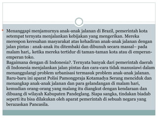  Menanggapi menjamurnya anak-anak jalanan di Brazil, pemerintah kota
setempat ternyata menjalankan kebijakan yang mengerikan. Mereka
merespon keresahan masyarakat atas kehadiran anak-anak jalanan dengan
jalan pintas : anak-anak itu ditembaki dan dibunuh secara massal– pada
malam hari,. ketika mereka tertidur di taman-taman kota atau di emperan-
emperan toko.
Bagaimana dengan di Indonesia?. Ternyata banyak dari pemerintah daerah
di Indonesia menjalankan jalan pintas dan cara-cara tidak manusiawi dalam
menanggulangi problem urbanisasi termasuk problem anak-anak jalanan.
Baru-baru ini aparat Polisi Pamongpraja Kotamadya Serang menciduk dan
menangkap anak-anak jalanan dan para gelandangan di malam hari,
kemudian orang-orang yang malang itu diangkut dengan kendaraan dan
dibuang di wilayah Kabupaten Pandeglang. Siapa sangka, tindakan biadab
seperti itu bisa dilakukan oleh aparat pemerintah di sebuah negara yang
berazaskan Pancasila.
 
