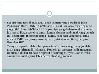  Seperti yang terjadi pada anak-anak jalanan yang beredar di jalan
Padjajaran Bogor, Rabu (23/7) siang lalu, ratusan anak terjaring razia
yang dilakukan oleh Satpol PP Bogor. Apa yang dialami oleh anak-anak
jalanan di Bogor tersebut sangat kontas dengan anak-anak yang berada
di Taman Mini Indonesia Indah (TMII), pada saat yang sama, anak-
anak di TMII bernyanyi, menari, baca puisi, dan berdialog dengan
Presiden SBY.
 Ternyata seperti itulah solusi pemerintah untuk mengurangi jumlah
anak-anak jalanan di Indonesia. Pemerintah ternyata lebih menyukai
untuk melakukan tindakan represif dibanding menyediakan mereka
sarana dan media yang lebih bermanfaat bagi mereka.
 