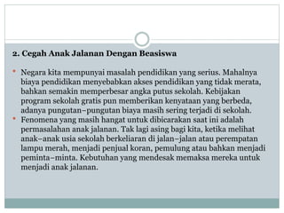 2. Cegah Anak Jalanan Dengan Beasiswa
 Negara kita mempunyai masalah pendidikan yang serius. Mahalnya
biaya pendidikan menyebabkan akses pendidikan yang tidak merata,
bahkan semakin memperbesar angka putus sekolah. Kebijakan
program sekolah gratis pun memberikan kenyataan yang berbeda,
adanya pungutan−pungutan biaya masih sering terjadi di sekolah.
 Fenomena yang masih hangat untuk dibicarakan saat ini adalah
permasalahan anak jalanan. Tak lagi asing bagi kita, ketika melihat
anak−anak usia sekolah berkeliaran di jalan−jalan atau perempatan
lampu merah, menjadi penjual koran, pemulung atau bahkan menjadi
peminta−minta. Kebutuhan yang mendesak memaksa mereka untuk
menjadi anak jalanan.
 