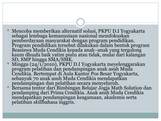 Mencoba memberikan alternatif solusi, PKPU D.I Yogyakarta
sebagai lembaga kemanusiaan nasional memfokuskan
pemberdayaan masyarakat dengan program pendidikan.
Program pendidikan tersebut dilakukan dalam bentuk program
Beasiswa Muda Cendikia kepada anak−anak yang tergolong
kaum dhuafa baik yatim piatu atau tidak, mulai dari kalangan
SD, SMP hingga SMA/SMK.
 Minggu (24/1/2010), PKPU D.I Yogyakarta meyelenggarakan
program pelatihan dan pendampingan anak asuh Muda
Cendikia. Bertempat di Aula Kantor Pos Besar Yogyakarta,
sebanyak 70 anak asuh Muda Cendikia mendapatkan
pendampingan dan pelatihan secara menyeluruh.
 Bersama tentor dari Bimbingan Belajar Jogja Math Solution dan
pendamping dari Prima Cendikia. Anak asuh Muda Cendikia
mendapatkan pendampingan keagamaan, akademis serta
pelatihan skillbahasa inggris.
 