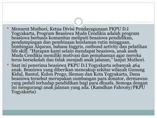  Menurut Muthori, Ketua Divisi Pendayagunaan PKPU D.I
Yogyakarta, Program Beasiswa Muda Cendikia adalah program
beasiswa berbasis komunitas meliputi beasiswa pendidikan,
pendampingan dan pembinaan keislaman rutin mingguan,
bimbingan Alquran, bahasa Inggris, outbond activity dan pelatihan
life skill. “Harapan kami selain mendapat beasiswa, anak asuh
Muda Cendikia memiliki motivasi dan pemahaman agar mereka
terus bersekolah dan tidak menjadi anak jalanan,” lanjut Muthori.
 Saat ini penerima beasiswa PKPU D.I Yogyakarta sebanyak 464
anak. Beasiswa yang diberikan mencakup sekitar wilayah Gunung
Kidul, Bantul, Kulon Progo, Sleman dan Kota Yogyakarta. Dana
beasiswa tersebut merupakan sumbangan para donator, dermawan
yang peduli terhadap pendidikan bagi para dhuafa. Semoga dengan
ini mengurangi anak jalanan yang ada. (Ramdhan Fahrony/PKPU
Yogyakarta)
 