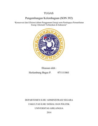 TUGAS
Pengembangan Kelembagaan (SON 392)
“Konservasi dan Efisiensi dalam Penggunaan Energi serta Pentingnya Pemanfaatan
Energi Alternatif Terbarukan di Indonesia”
Disusun oleh :
Herlambang Bagus P. 071111061
DEPARTEMEN ILMU ADMINISTRASI NEGARA
FAKULTAS ILMU SOSIAL DAN POLITIK
UNIVERSITAS AIRLANGGA
2014
 