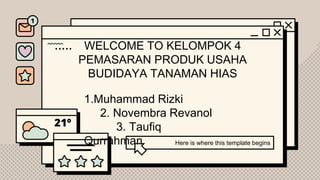 WELCOME TO KELOMPOK 4
PEMASARAN PRODUK USAHA
BUDIDAYA TANAMAN HIAS
Here is where this template begins
1.Muhammad Rizki
2. Novembra Revanol
3. Taufiq
Qurrahman
 