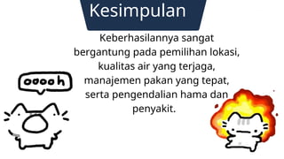Kesimpulan
Keberhasilannya sangat
bergantung pada pemilihan lokasi,
kualitas air yang terjaga,
manajemen pakan yang tepat,
serta pengendalian hama dan
penyakit.
Contact us
 