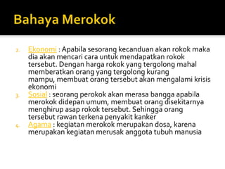 BahayaMerokokEkonomi : Apabilasesorangkecanduanakanrokokmakadiaakanmencaricarauntukmendapatkanrokoktersebut. Denganhargarokok yang tergolongmahalmemberatkanorang yang tergolongkurangmampu, membuatorangtersebutakanmengalamikrisisekonomiSosial : seorangperokokakanmerasabanggaapabilamerokokdidepanumum, membuatorangdisekitarnyamenghirupasaprokoktersebut. SehinggaorangtersebutrawanterkenapenyakitkankerAgama : kegiatanmerokokmerupakandosa, karenamerupakankegiatanmerusakanggotatubuhmanusia