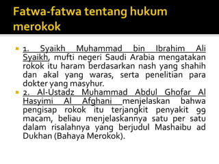 Fatwa-fatwa tentanghukummerokok1. Syaikh Muhammad bin Ibrahim Ali Syaikh, mufti negeri Saudi Arabia mengatakanrokok itu haram berdasarkan nash yang shahih dan akal yang waras, serta penelitian para dokter yang masyhur.2. Al-Ustadz Muhammad Abdul Ghofar Al Hasyimi Al Afghani menjelaskan bahwa pengisap rokok itu terjangkit penyakit 99 macam, beliau menjelaskannya satu per satu dalam risalahnya yang berjudul Mashaibu ad Dukhan (Bahaya Merokok). 