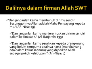 Dalilnyadalamfirman Allah SWT-"Dan janganlah kamu membunuh dirimu sendiri. Sesungguhnya Allah adalah Maha Penyayang kepada mu."(An-Nisa: 29)-"Dan janganlah kamu menjerumuskan dirimu sendiri dalam kebinasaan." (Al-Baqarah: 195)-"Dan janganlah kamu serahkan kepada orang-orang yang belum sempurna akalnya harta (mereka yang ada dalam kekuasaanmu) yang dijadikan Allah sebagai pokok kehidupan.“ (An-Nisa: 5)