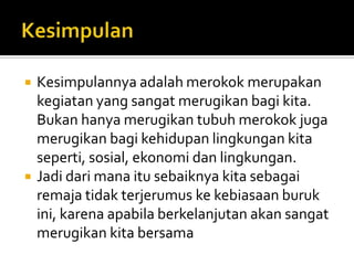 KesimpulanKesimpulannyaadalahmerokokmerupakankegiatan yang sangatmerugikanbagikita. Bukanhanyamerugikantubuhmerokokjugamerugikanbagikehidupanlingkungankitaseperti, sosial, ekonomidanlingkungan.Jadidarimanaitusebaiknyakitasebagairemajatidakterjerumuskekebiasaanburukini, karenaapabilaberkelanjutanakansangatmerugikankitabersama