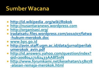 SumberWacanahttp://id.wikipedia .org/wiki/Rokokhttp://nusantaranews.wordpress.comhttp://organisasi.org/iradatsatu.files.wordpress.com/2010/07/fatwa-hukum-merokok.docwww.bps.go.idhttp://avin.staff.ugm.ac.id/data/jurnal/perilakumerokok_avin.pdfhttp://id.answers.yahoo.com/question/index?qid=20080417162433AA8fSnNhttp://www.forumkami.net/kesehatan/158078-alasan-remaja-merokok.html