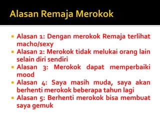 AlasanRemajaMerokokAlasan 1: DenganmerokokRemajaterlihat macho/sexyAlasan 2: Merokok tidak melukai orang lain selain diri sendiriAlasan 3: Merokokdapatmemperbaiki moodAlasan 4: Sayamasihmuda, sayaakanberhentimerokokbeberapatahunlagiAlasan 5: Berhentimerokokbisamembuatsayagemuk