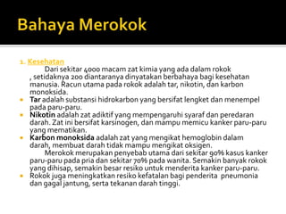BahayaMerokok1. Kesehatan 		Dari sekitar 4000 macam zat kimia yang ada dalam rokok , setidaknya 200 diantaranya dinyatakan berbahaya bagi kesehatan manusia. Racun utama pada rokok adalah tar, nikotin, dan karbon monoksida.Tar adalah substansi hidrokarbon yang bersifat lengket dan menempel pada paru-paru.Nikotin adalah zat adiktif yang mempengaruhi syaraf dan peredaran darah. Zat ini bersifat karsinogen, dan mampu memicu kanker paru-paru yang mematikan.Karbon monoksida adalah zat yang mengikat hemoglobin dalam darah, membuat darah tidak mampu mengikat oksigen.		Merokok merupakan penyebab utama dari sekitar 90% kasus kanker paru-paru pada pria dan sekitar 70% pada wanita. Semakin banyak rokok yang dihisap, semakin besar resiko untuk menderita kanker paru-paru.Rokok juga meningkatkan resiko kefatalan bagi penderita  pneumonia dan gagal jantung, serta tekanan darah tinggi.