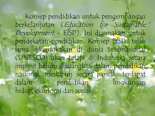 Konseppendidikanuntukpengembanganberkelanjutan (Education for Sustainable Development - EfSD). Inidigunakanuntukpendekatanpendidikan. KonsepEfSD  telah lama dikemukakandiduniaInternasional (UNESCO) akantetapidi Indonesia secaraimplisitbelumdituangkandalampendidikannasional, meskipunsecaraparsial  terdapatdalampendidikanlingkunganhidup, ekonomidansosial.