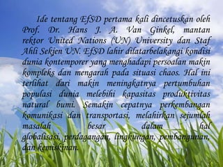 IdetentangEfSDpertama kali dincetuskanoleh Prof. Dr. Hans J. A. Van Ginkel, mantanrektor United Nations (UN) University danStafAhliSekjen UN. EfSDlahirdilatarbelakangikondisiduniakontemporer yang menghadapipersoalanmakinkompleksdanmengarahpadasituasi chaos. Hal initerlihatdarimakinmeningkatnyapertumbuhanpopulasiduniamelebihikapasitasproduktivitas natural bumi. Semakincepatnyaperkembangankomunikasidantransportasi, melahirkansejumlahmasalahbesardalamhalglobalisasi, perdagangan, lingkungan, pembangunan, dankemiskinan.