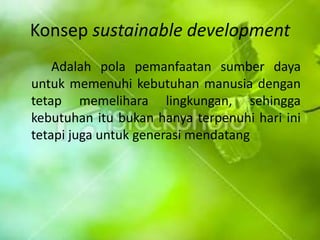 Konsep sustainable development Adalahpolapemanfaatansumberdayauntukmemenuhikebutuhanmanusiadengantetapmemeliharalingkungan, sehinggakebutuhanitubukanhanyaterpenuhihariinitetapijugauntukgenerasimendatang