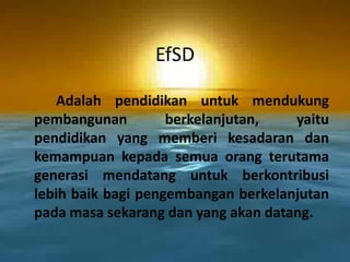 EfSDAdalahpendidikanuntukmendukungpembangunanberkelanjutan, yaitupendidikan yang memberikesadarandankemampuankepadasemuaorangterutamagenerasimendatanguntukberkontribusilebihbaikbagipengembanganberkelanjutanpadamasasekarangdan yang akandatang.