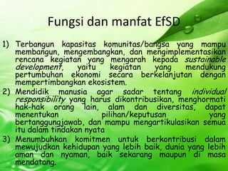FungsidanmanfatEfSDTerbangunkapasitaskomunitas/bangsa yang mampumembangun, mengembangkan, danmengimplementasikanrencanakegiatan yang mengarahkepada sustainable development, yaitukegiatan yang mendukungpertumbuhanekonomisecaraberkelanjutandenganmempertimbangkanekosistem.Mendidikmanusia agar sadartentang individual responsibility yang harusdikontribusikan, menghormatihak-hakorang lain, alamdandiversitas, dapatmenentukanpilihan/keputusan yang bertanggungjawab, danmampumengartikulasikansemuaitudalamtindakannyataMenumbuhkankomitmenuntukberkontribusidalammewujudkankehidupan yang lebihbaik, dunia yang lebihamandannyaman, baiksekarangmaupundimasamendatang.