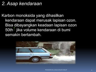 2. Asap kendaraan

Karbon monoksida yang dihasilkan
 kendaraan dapat merusak lapisan ozon.
 Bisa dibayangkan keadaan lapisan ozon
 50th jika volume kendaraan di bumi
 semakin bertambah.




                      PENDIDIKAN LINGKUNGAN HIDUP   4
 