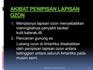 AKIBAT PENIPISAN LAPISAN
OZON
1. Menipisnya lapisan ozon menyebabkan
   meningkatnya penyakit kanker
   kulit,katarak,dll.
2. Pencairan gunung es
   Lubang ozon di Antartika disebabkan
   oleh penipisan lapisan ozon antara
   ketinggian antara seluruh Antartika pada
   musim semi.

                  PENDIDIKAN LINGKUNGAN HIDUP   6
 