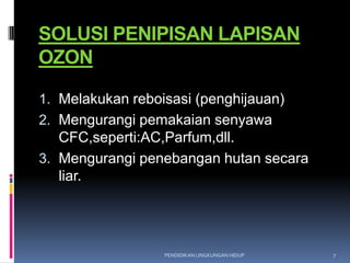 SOLUSI PENIPISAN LAPISAN
OZON

1. Melakukan reboisasi (penghijauan)
2. Mengurangi pemakaian senyawa
   CFC,seperti:AC,Parfum,dll.
3. Mengurangi penebangan hutan secara
   liar.




                  PENDIDIKAN LINGKUNGAN HIDUP   7
 