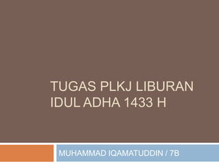 TUGAS PLKJ LIBURAN
IDUL ADHA 1433 H


 MUHAMMAD IQAMATUDDIN / 7B
 