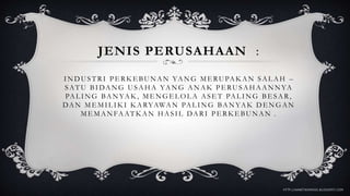 JENIS PERUSAHAAN :
INDUSTRI PE RK E BUNAN YANG ME RUPAK AN SAL AH –
SATU BIDANG USAHA YANG ANAK PE RUSAHAANNYA
PAL ING BANYAK, ME NGEL OL A ASE T PAL ING BE SAR,
DAN ME MIL IK I K ARYAWAN PAL ING BANYAK DE NGAN
MEMANFAATKAN HASIL DARI PERKEBUNAN .
HTTP://AANETWORKGO.BLOGSPOT.COM
 