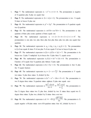 1. Page 7. The mathematical expression is −푥 2 + 푥 + 6 = 4. The pronunciation is negative 
of X quadrate plus X plus six equals four 
2. Page 9. The mathematical expression is 2푠 = 푛(푛 + 1). The pronunciation is two S equals 
N times in braces N plus one 
3. Page 11. The mathematical expression is 푝2 = 2푞 2. The pronunciation is P quadrate equals 
two Q quadrate 
4. Page 13. The mathematical expression is 푠푖푛2 ∅ + 푐표푠2 ∅ = 1. The pronunciation is sine 
quadrate of theta plus cosine quadrate of theta equals one 
5. Page 14. The mathematical expression is 1 + 2 + 3 + 4 + 3 + 2 + 1 = 42. The 
pronunciation is one plus two plus three plus four plus three plus two plus one equals four 
quadrate 
6. Page 34. The mathematical expression is 푞1 = 푘푝1 + 푝1 = 푝1(푘 + 1). The pronunciation 
is Q of one equals K times P of one plus P of one equals P of one in braces K plus one 
7. Page 37. The mathematical expression is (2푥 + 푦)(5푥 + 3푦) = 7. The pronunciation is In 
braces two X plus Y multiplied by in braces five X plus three Y, equals seven 
8. Page 48. The mathematical expression is 푓(푥) = 4푥 2 + 13푥 + 8. The pronunciation is 
Function of X equals four X quadrate plus thirteen X plus eight 
9. Page 62. The mathematical expression is 4푥 + 5푦 = 14. The pronunciation is four X plus 
five Y equals fourteen 
10. Page 65. The mathematical expression is 푦 = 2 − 푥 + 3−푥 
5 
. The pronunciation is Y equals 
two minus X plus three minus X, divided by five 
11. Page 74. The mathematical expression is 2푥 3 − 푥 2 − 18푥 + 9 = 0. The pronunciation is 
two X degree three minus X quadrate minus eighteen X plus nine equals zero 
12. Page 79. The mathematical expression is 
4푥3−2푥+4 
2푥−3 
= 
2푥3−푥+2 
푥− 
3 
2 
. The pronunciation is 
four X degree three minus two X plus four, divided by two X minus three equals two X 
degree three minus X plus two, divided by X minus three over two 
13. Page 93. The mathematical expression is 푥 = −푏 ± 
√푏2−4푎푐 
2푎 
. The pronunciation is X 
equals negative of B plus minus root of B quadrate minus four AC, divided by two A 
 