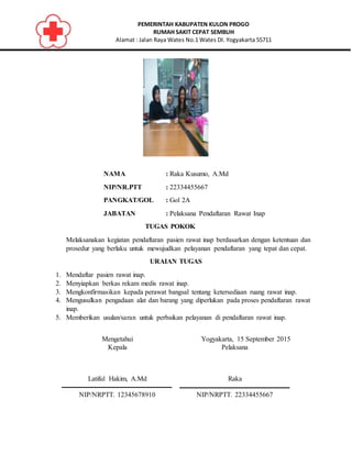 PEMERINTAH KABUPATEN KULON PROGO
RUMAH SAKIT CEPAT SEMBUH
Alamat : Jalan Raya Wates No.1 Wates DI. Yogyakarta 55711
NAMA : Raka Kusumo, A.Md
NIP/NR.PTT : 22334455667
PANGKAT/GOL : Gol 2A
JABATAN : Pelaksana Pendaftaran Rawat Inap
TUGAS POKOK
Melaksanakan kegiatan pendaftaran pasien rawat inap berdasarkan dengan ketentuan dan
prosedur yang berlaku untuk mewujudkan pelayanan pendaftaran yang tepat dan cepat.
URAIAN TUGAS
1. Mendaftar pasien rawat inap.
2. Menyiapkan berkas rekam medis rawat inap.
3. Mengkonfirmasikan kepada perawat bangsal tentang ketersediaan ruang rawat inap.
4. Mengusulkan pengadaan alat dan barang yang diperlukan pada proses pendaftaran rawat
inap.
5. Memberikan usulan/saran untuk perbaikan pelayanan di pendaftaran rawat inap.
Mengetahui
Kepala
Latiful Hakim, A.Md
NIP/NRPTT. 12345678910
Yogyakarta, 15 September 2015
Pelaksana
Raka
NIP/NRPTT. 22334455667
 